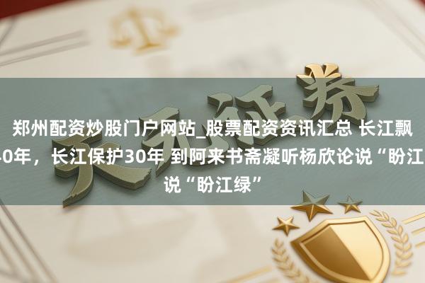 郑州配资炒股门户网站_股票配资资讯汇总 长江飘浮40年，长江保护30年 到阿来书斋凝听杨欣论说“盼江绿”