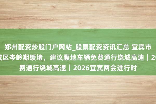 郑州配资炒股门户网站_股票配资资讯汇总 宜宾市政协委员曹阳：主城区岑岭期缓堵，建议腹地车辆免费通行绕城高速｜2026宜宾两会进行时