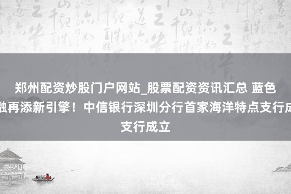 郑州配资炒股门户网站_股票配资资讯汇总 蓝色金融再添新引擎！中信银行深圳分行首家海洋特点支行成立