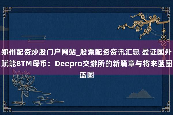 郑州配资炒股门户网站_股票配资资讯汇总 盈证国外赋能BTM母币：Deepro交游所的新篇章与将来蓝图