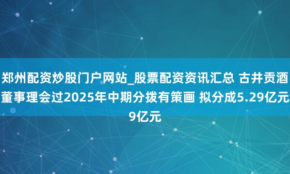 郑州配资炒股门户网站_股票配资资讯汇总 古井贡酒董事理会过2025年中期分拨有策画 拟分成5.29亿元