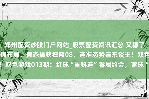 郑州配资炒股门户网站_股票配资资讯汇总 又稳了！上期红蓝胆码5+1精确布局，偏态擒获独蓝08，连准态势喜东谈主！双色游戏013期：红球“重斜连”眷属约会，蓝球“区间蹦极”心跳加快！