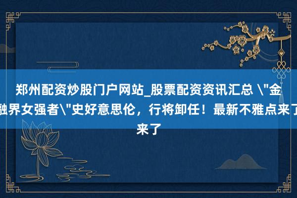 郑州配资炒股门户网站_股票配资资讯汇总 ＂金融界女强者＂史好意思伦，行将卸任！最新不雅点来了