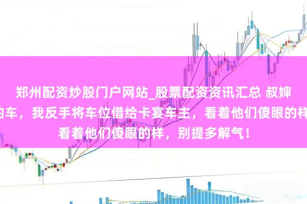 郑州配资炒股门户网站_股票配资资讯汇总 叔婶狂妄女儿炸我的车，我反手将车位借给卡宴车主，看着他们傻眼的样，别提多解气！