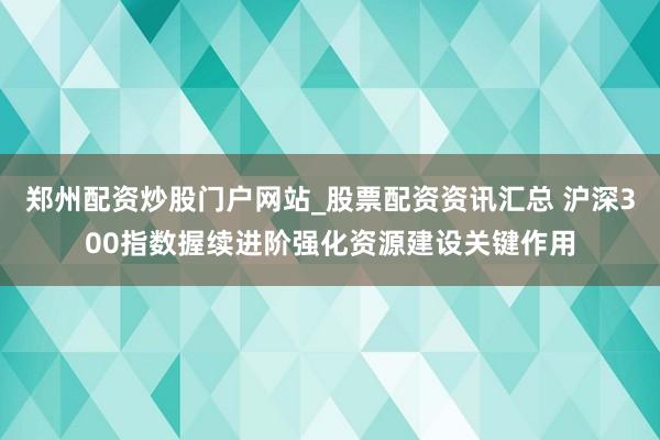 郑州配资炒股门户网站_股票配资资讯汇总 沪深300指数握续进阶强化资源建设关键作用
