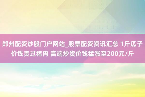 郑州配资炒股门户网站_股票配资资讯汇总 1斤瓜子价钱贵过猪肉 高端炒货价钱猛涨至200元/斤