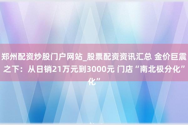 郑州配资炒股门户网站_股票配资资讯汇总 金价巨震之下：从日销21万元到3000元 门店“南北极分化”