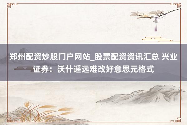 郑州配资炒股门户网站_股票配资资讯汇总 兴业证券：沃什遥远难改好意思元格式