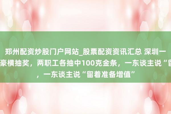 郑州配资炒股门户网站_股票配资资讯汇总 深圳一公司年会举行豪横抽奖，两职工各抽中100克金条，一东谈主说“留着准备增值”