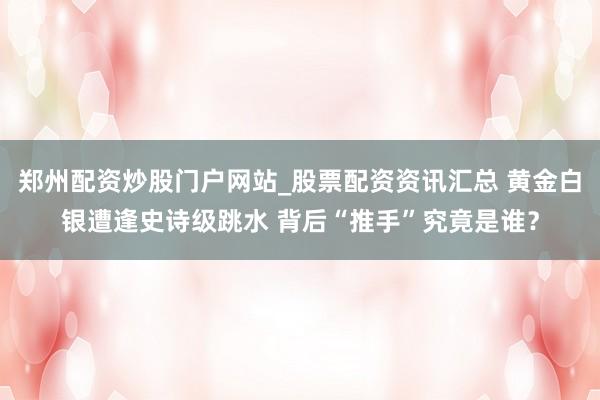 郑州配资炒股门户网站_股票配资资讯汇总 黄金白银遭逢史诗级跳水 背后“推手”究竟是谁？