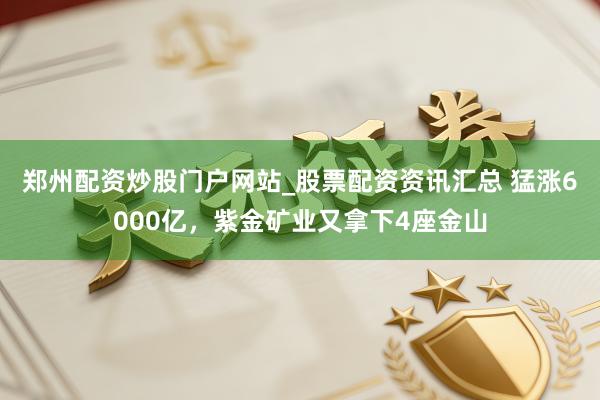 郑州配资炒股门户网站_股票配资资讯汇总 猛涨6000亿，紫金矿业又拿下4座金山