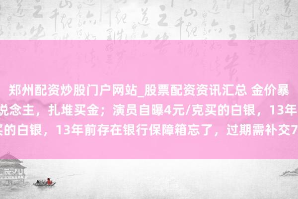 郑州配资炒股门户网站_股票配资资讯汇总 金价暴跌，深圳水贝挤满了东说念主，扎堆买金；演员自曝4元/克买的白银，13年前存在银行保障箱忘了，过期需补交7000多元