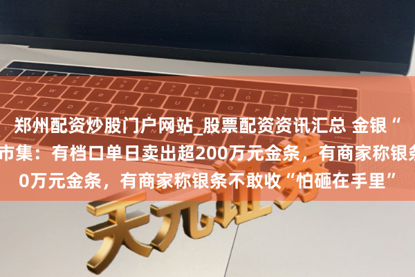 郑州配资炒股门户网站_股票配资资讯汇总 金银“大跳水”下的深圳水贝市集：有档口单日卖出超200万元金条，有商家称银条不敢收“怕砸在手里”