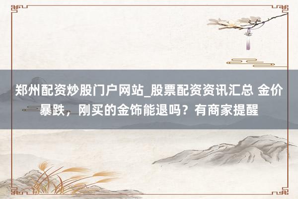 郑州配资炒股门户网站_股票配资资讯汇总 金价暴跌，刚买的金饰能退吗？有商家提醒