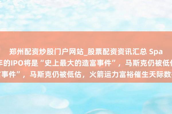 郑州配资炒股门户网站_股票配资资讯汇总 Space X投资东谈主：本年的IPO将是“史上最大的造富事件”，马斯克仍被低估，火箭运力富裕催生天际数据中心