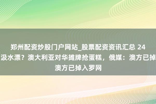 郑州配资炒股门户网站_股票配资资讯汇总 24亿投资汲水漂？澳大利亚对华摊牌抢蛋糕，俄媒：澳方已掉入罗网