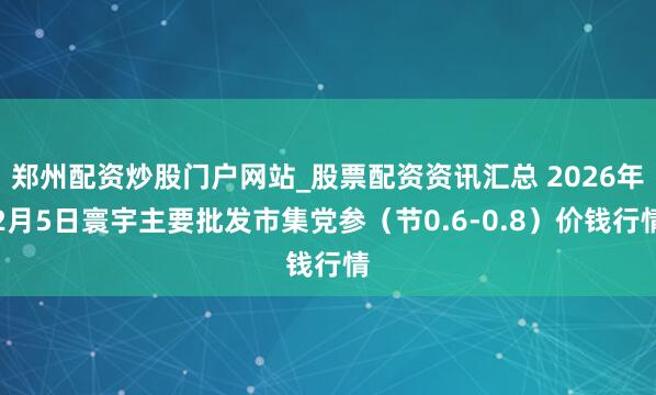 郑州配资炒股门户网站_股票配资资讯汇总 2026年2月5日寰宇主要批发市集党参（节0.6-0.8）价钱行情