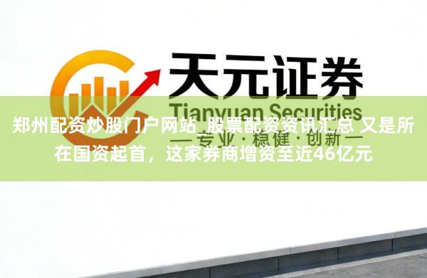 郑州配资炒股门户网站_股票配资资讯汇总 又是所在国资起首，这家券商增资至近46亿元
