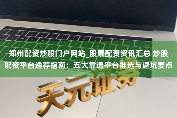 郑州配资炒股门户网站_股票配资资讯汇总 炒股配资平台遴荐指南：五大靠谱平台推选与避坑要点