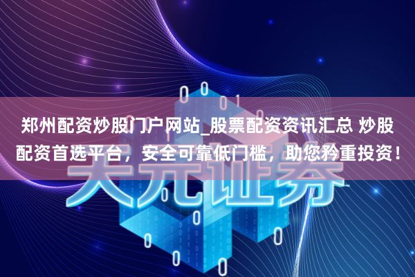 郑州配资炒股门户网站_股票配资资讯汇总 炒股配资首选平台，安全可靠低门槛，助您矜重投资！