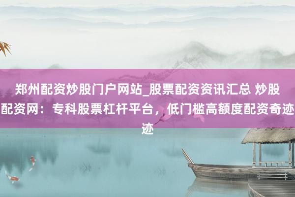 郑州配资炒股门户网站_股票配资资讯汇总 炒股配资网：专科股票杠杆平台，低门槛高额度配资奇迹