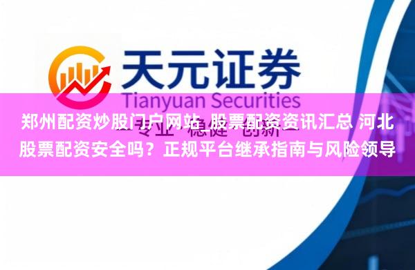 郑州配资炒股门户网站_股票配资资讯汇总 河北股票配资安全吗？正规平台继承指南与风险领导